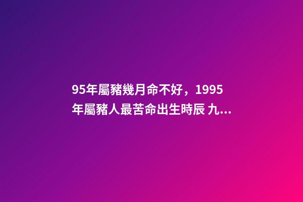 95年屬豬幾月命不好，1995年屬豬人最苦命出生時辰 九五年的豬幾月是范月-第1張-觀點-玄機派